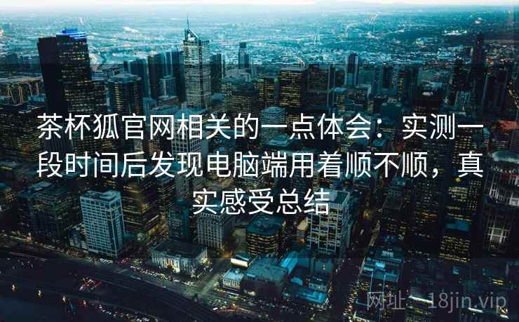 茶杯狐官网相关的一点体会:实测一段时间后发现电脑端用着顺不顺,真实感受总结 茶杯狐官网相关的一点体会:实测一段时间后发现电脑端用着顺不顺,真实感受总结