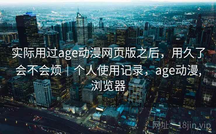 实际用过age动漫网页版之后,用久了会不会烦|个人使用记录,age动漫,浏览器 实际用过age动漫网页版之后,用久了会不会烦|个人使用记录,age动漫,浏览器