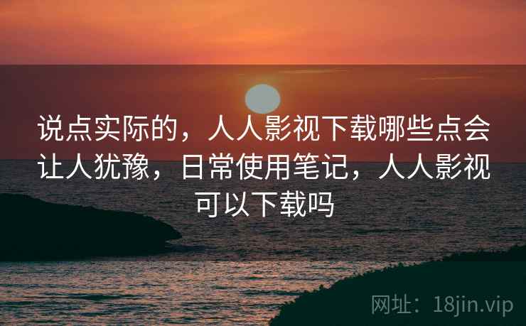 说点实际的,人人影视下载哪些点会让人犹豫,日常使用笔记,人人影视可以下载吗 说点实际的,人人影视下载哪些点会让人犹豫,日常使用笔记,人人影视可以下载吗