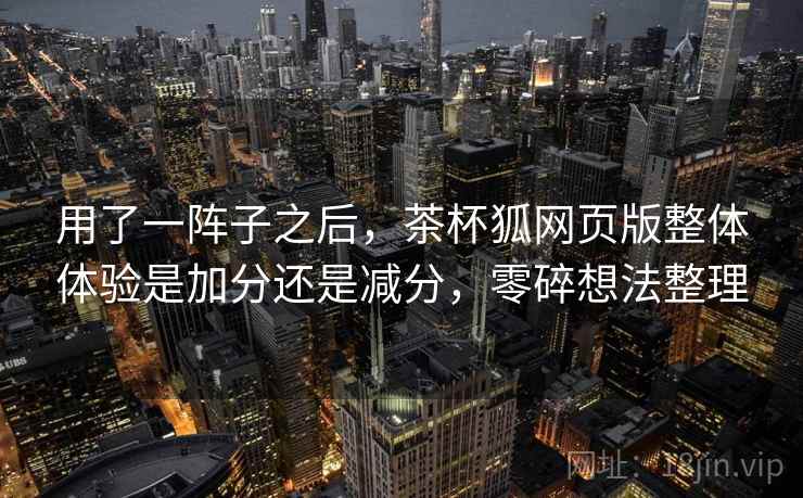 用了一阵子之后,茶杯狐网页版整体体验是加分还是减分,零碎想法整理 用了一阵子之后,茶杯狐网页版整体体验是加分还是减分,零碎想法整理