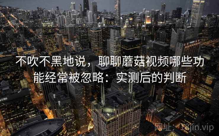 不吹不黑地说,聊聊蘑菇视频哪些功能经常被忽略:实测后的判断 不吹不黑地说,聊聊蘑菇视频哪些功能经常被忽略:实测后的判断