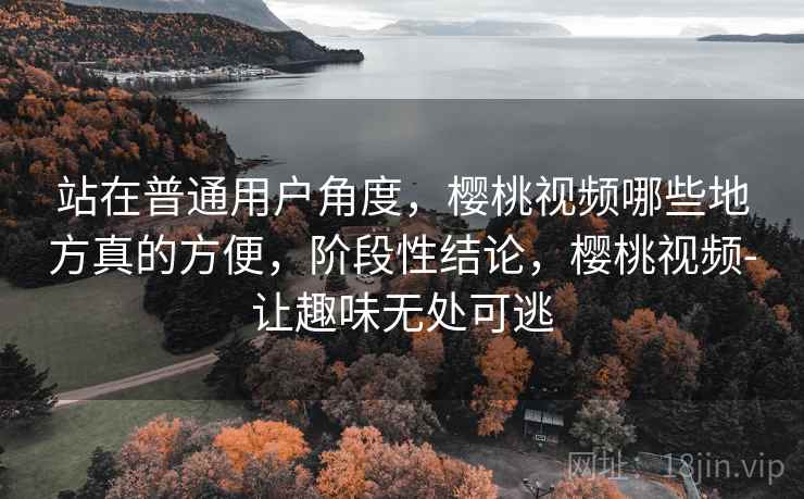站在普通用户角度,樱桃视频哪些地方真的方便,阶段性结论,樱桃视频-让趣味无处可逃 站在普通用户角度,樱桃视频哪些地方真的方便,阶段性结论,樱桃视频-让趣味无处可逃