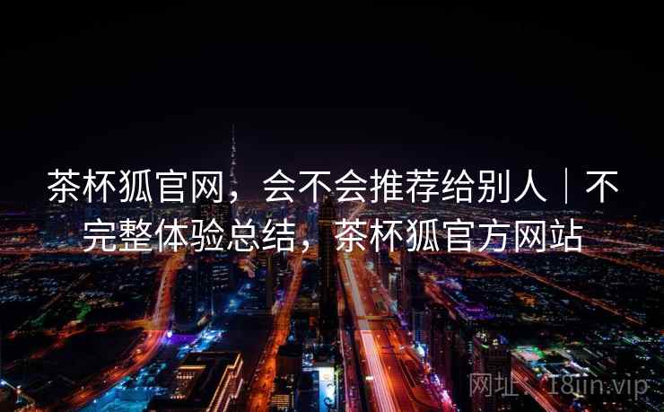 茶杯狐官网,会不会推荐给别人|不完整体验总结,茶杯狐官方网站 茶杯狐官网,会不会推荐给别人|不完整体验总结,茶杯狐官方网站