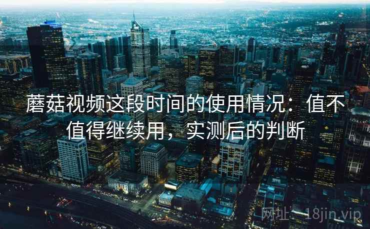 蘑菇视频这段时间的使用情况:值不值得继续用,实测后的判断 蘑菇视频这段时间的使用情况:值不值得继续用,实测后的判断