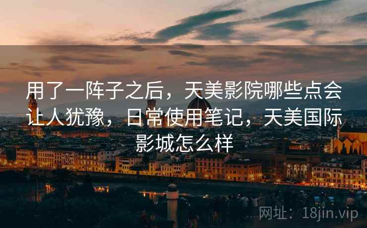 用了一阵子之后,天美影院哪些点会让人犹豫,日常使用笔记,天美国际影城怎么样 用了一阵子之后,天美影院哪些点会让人犹豫,日常使用笔记,天美国际影城怎么样