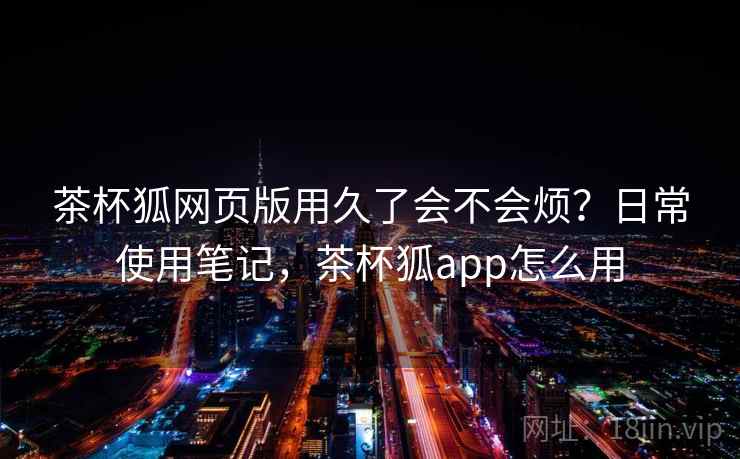 茶杯狐网页版用久了会不会烦?日常使用笔记,茶杯狐app怎么用 茶杯狐网页版用久了会不会烦?日常使用笔记,茶杯狐app怎么用