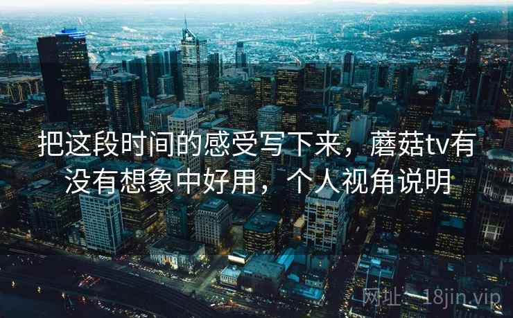 把这段时间的感受写下来,蘑菇tv有没有想象中好用,个人视角说明 把这段时间的感受写下来,蘑菇tv有没有想象中好用,个人视角说明