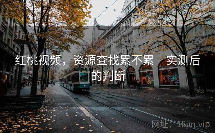 红桃视频,资源查找累不累|实测后的判断 红桃视频,资源查找累不累|实测后的判断