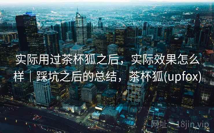 实际用过茶杯狐之后，实际效果怎么样｜踩坑之后的总结，茶杯狐(upfox)