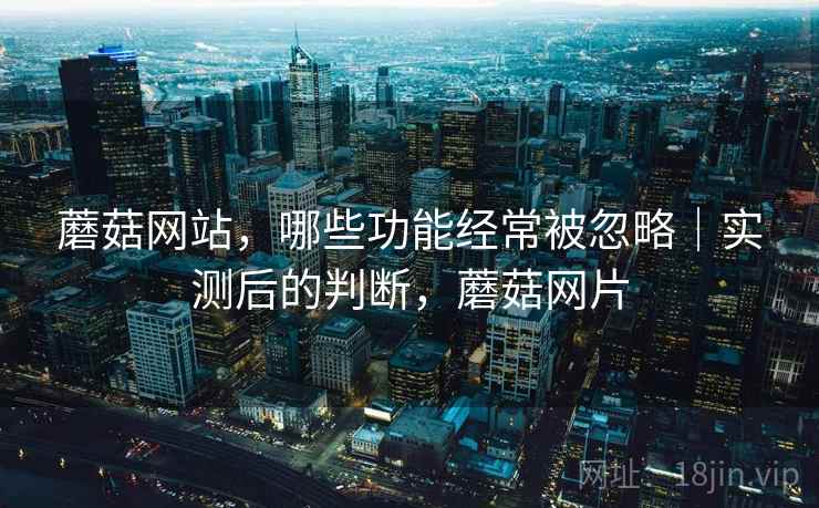 蘑菇网站,哪些功能经常被忽略|实测后的判断,蘑菇网片 蘑菇网站,哪些功能经常被忽略|实测后的判断,蘑菇网片