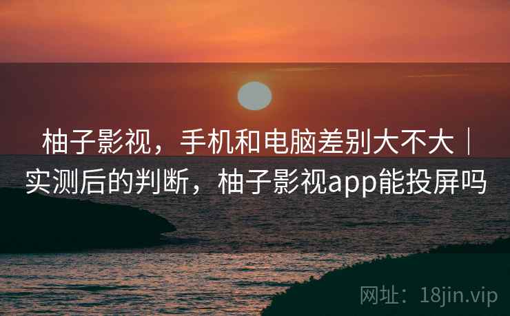 柚子影视,手机和电脑差别大不大|实测后的判断,柚子影视app能投屏吗 柚子影视,手机和电脑差别大不大|实测后的判断,柚子影视app能投屏吗