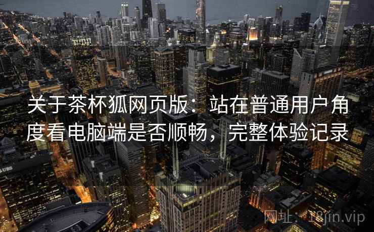 关于茶杯狐网页版:站在普通用户角度看电脑端是否顺畅,完整体验记录 关于茶杯狐网页版:站在普通用户角度看电脑端是否顺畅,完整体验记录