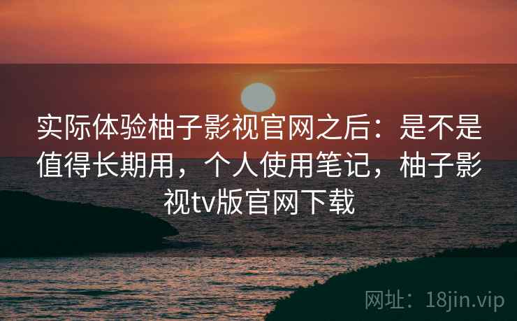 实际体验柚子影视官网之后:是不是值得长期用,个人使用笔记,柚子影视tv版官网下载 实际体验柚子影视官网之后:是不是值得长期用,个人使用笔记,柚子影视tv版官网下载