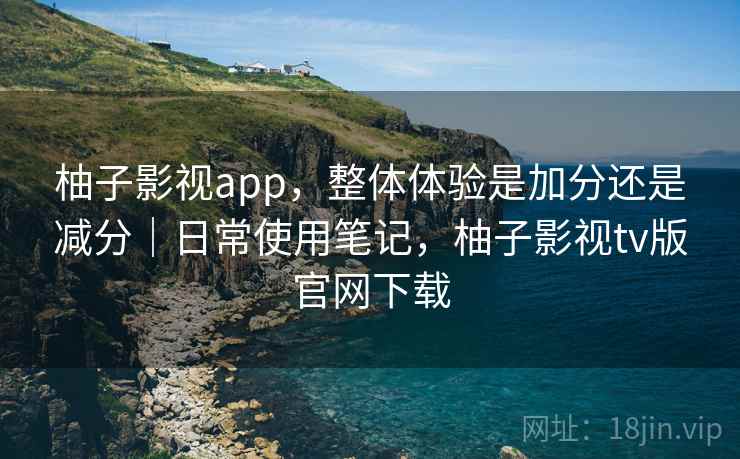 柚子影视app，整体体验是加分还是减分｜日常使用笔记，柚子影视tv版官网下载