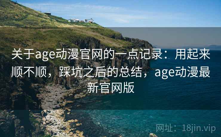 关于age动漫官网的一点记录:用起来顺不顺,踩坑之后的总结,age动漫最新官网版 关于age动漫官网的一点记录:用起来顺不顺,踩坑之后的总结,age动漫最新官网版