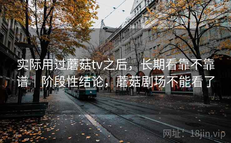 实际用过蘑菇tv之后，长期看靠不靠谱｜阶段性结论，蘑菇剧场不能看了