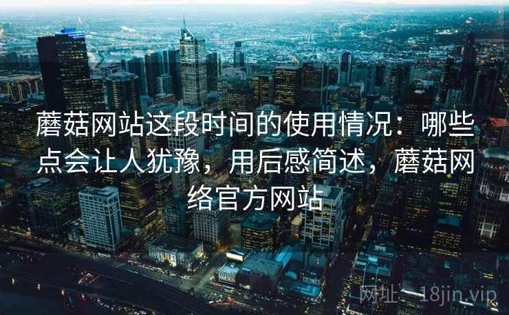 蘑菇网站这段时间的使用情况：哪些点会让人犹豫，用后感简述，蘑菇网络官方网站