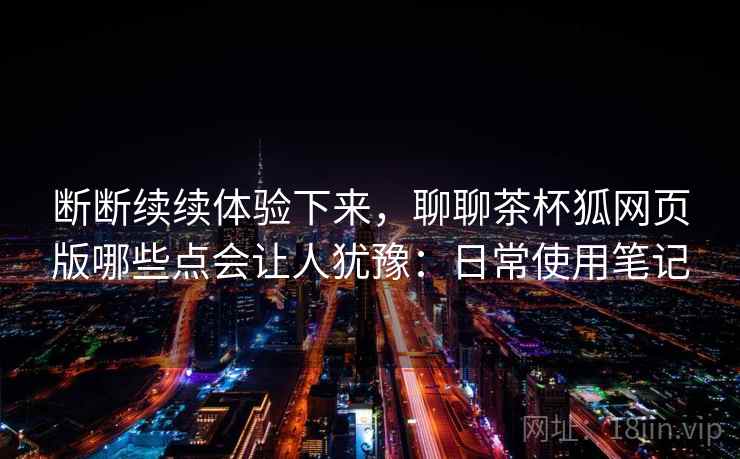 断断续续体验下来,聊聊茶杯狐网页版哪些点会让人犹豫:日常使用笔记 断断续续体验下来,聊聊茶杯狐网页版哪些点会让人犹豫:日常使用笔记