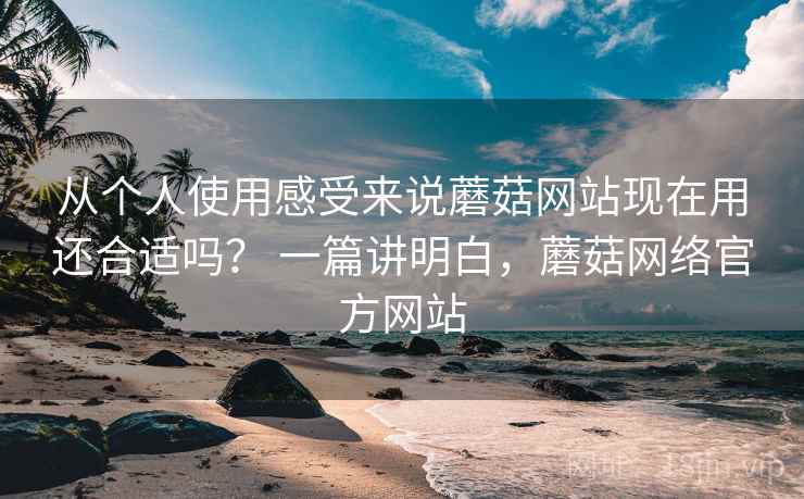 从个人使用感受来说蘑菇网站现在用还合适吗? 一篇讲明白,蘑菇网络官方网站 从个人使用感受来说蘑菇网站现在用还合适吗? 一篇讲明白,蘑菇网络官方网站