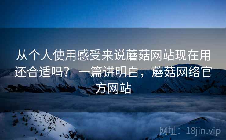 从个人使用感受来说蘑菇网站现在用还合适吗? 一篇讲明白,蘑菇网络官方网站 从个人使用感受来说蘑菇网站现在用还合适吗? 一篇讲明白,蘑菇网络官方网站