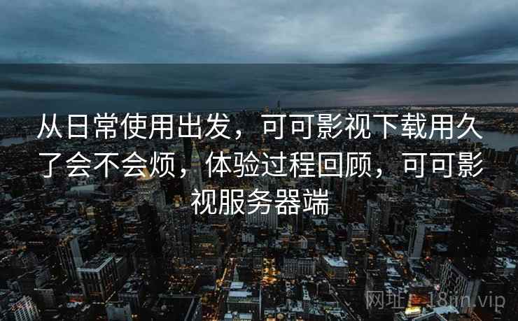 从日常使用出发,可可影视下载用久了会不会烦,体验过程回顾,可可影视服务器端 从日常使用出发,可可影视下载用久了会不会烦,体验过程回顾,可可影视服务器端