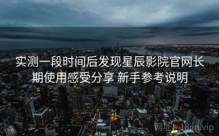 实测一段时间后发现星辰影院官网长期使用感受分享 新手参考说明 实测一段时间后发现星辰影院官网长期使用感受分享 新手参考说明