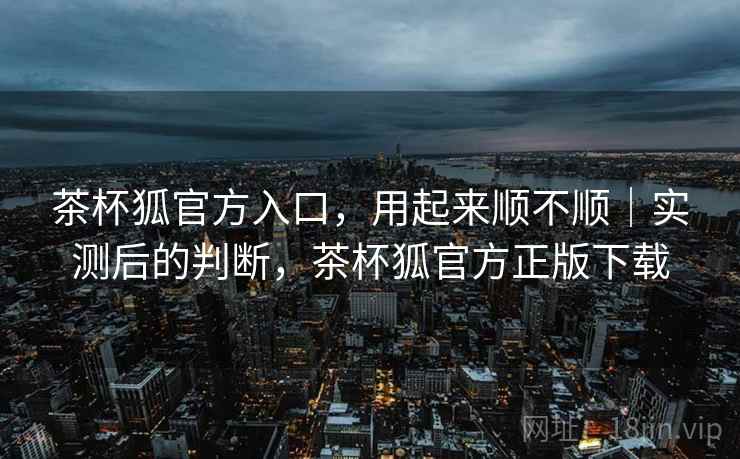 茶杯狐官方入口,用起来顺不顺|实测后的判断,茶杯狐官方正版下载 茶杯狐官方入口,用起来顺不顺|实测后的判断,茶杯狐官方正版下载