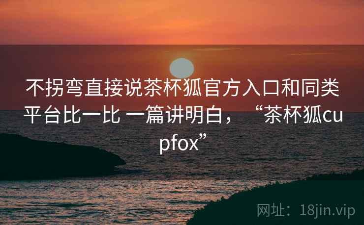 不拐弯直接说茶杯狐官方入口和同类平台比一比 一篇讲明白,“茶杯狐cupfox” 不拐弯直接说茶杯狐官方入口和同类平台比一比 一篇讲明白,“茶杯狐cupfox”