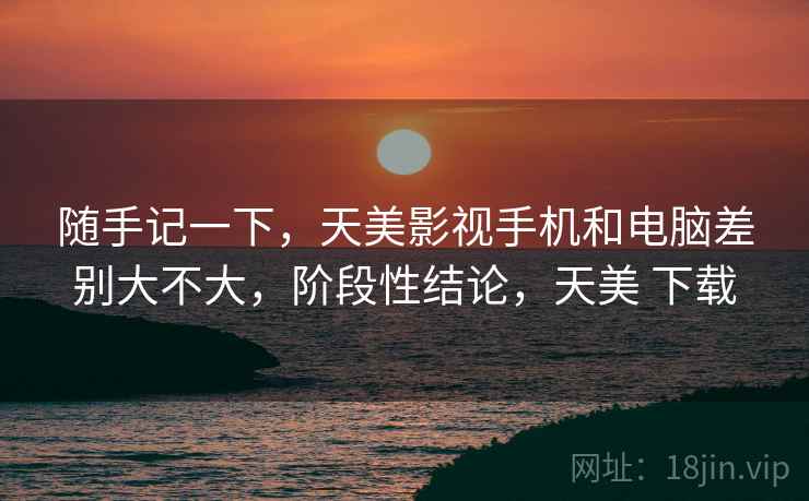 随手记一下,天美影视手机和电脑差别大不大,阶段性结论,天美 下载 随手记一下,天美影视手机和电脑差别大不大,阶段性结论,天美 下载